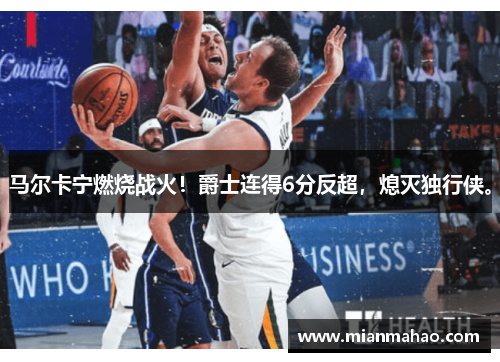 马尔卡宁燃烧战火！爵士连得6分反超，熄灭独行侠。